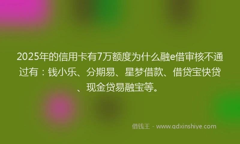 2025年的信用卡有7万额度为什么融e借审核不通过有：钱小乐、分期易、星梦借款、借贷宝快贷、现金贷易融宝等。