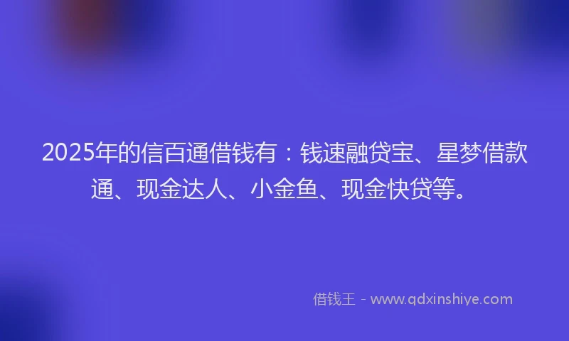 2025年的信百通借钱有：钱速融贷宝、星梦借款通、现金达人、小金鱼、现金快贷等。