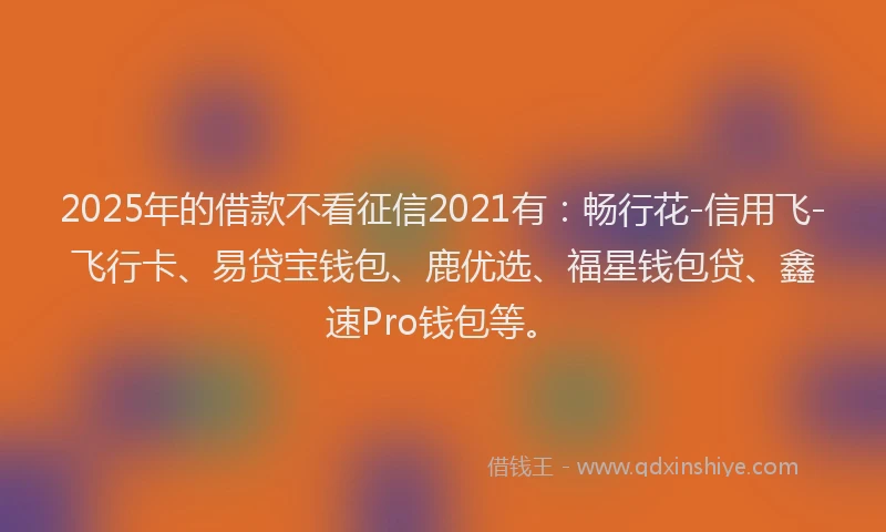 2025年的借款不看征信2021有：畅行花-信用飞-飞行卡、易贷宝钱包、鹿优选、福星钱包贷、鑫速Pro钱包等。