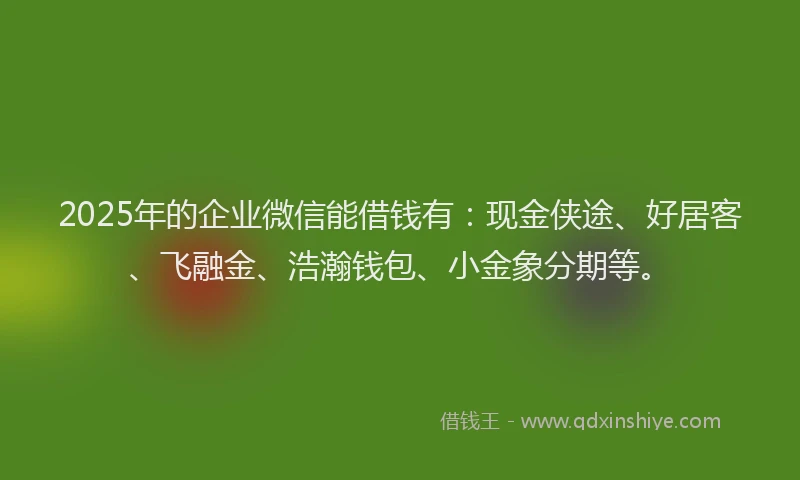 2025年的企业微信能借钱有：现金侠途、好居客、飞融金、浩瀚钱包、小金象分期等。