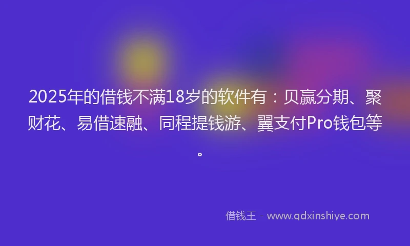 2025年的借钱不满18岁的软件有：贝赢分期、聚财花、易借速融、同程提钱游、翼支付Pro钱包等。