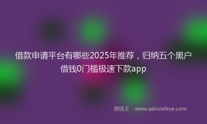 借款申请平台有哪些2025年推荐，归纳五个黑户借钱0门槛极速下款app