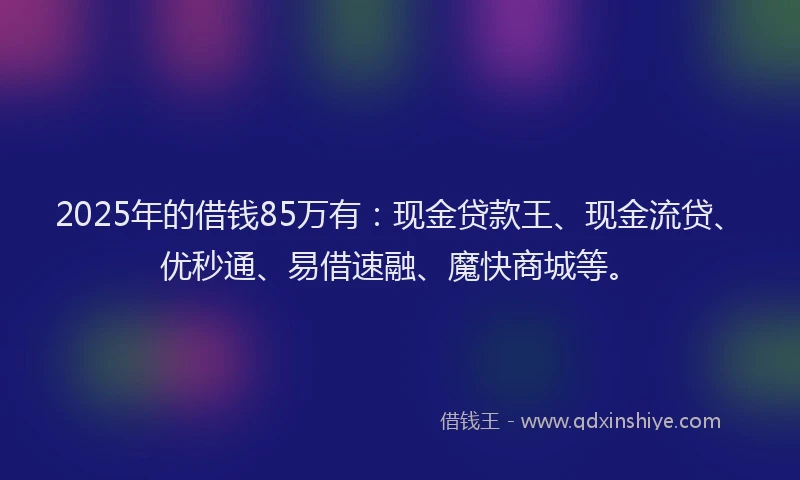 2025年的借钱85万有：现金贷款王、现金流贷、优秒通、易借速融、魔快商城等。