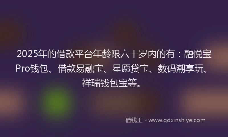 2025年的借款平台年龄限六十岁内的有：融悦宝Pro钱包、借款易融宝、星愿贷宝、数码潮享玩、祥瑞钱包宝等。