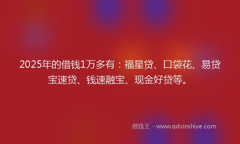 2025年的借钱1万多有：福星贷、口袋花、易贷宝速贷、钱速融宝、现金好贷等。