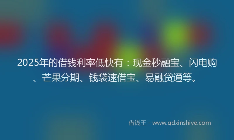 2025年的借钱利率低快有：现金秒融宝、闪电购、芒果分期、钱袋速借宝、易融贷通等。