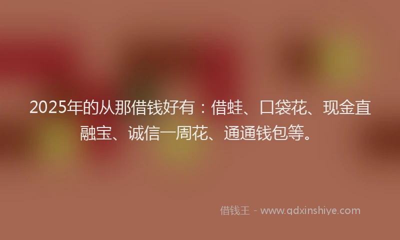 2025年的从那借钱好有：借蛙、口袋花、现金直融宝、诚信一周花、通通钱包等。