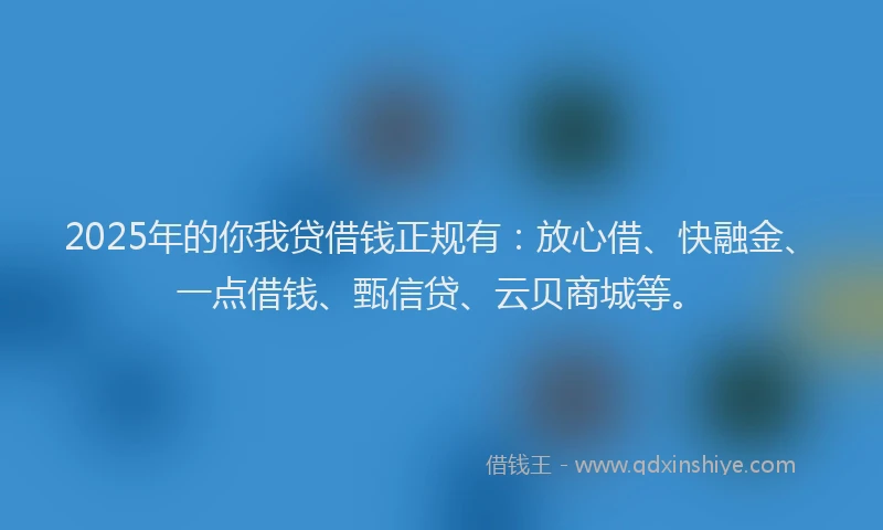 2025年的你我贷借钱正规有：放心借、快融金、一点借钱、甄信贷、云贝商城等。