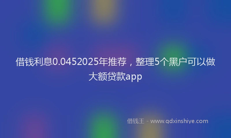 借钱利息0.0452025年推荐，整理5个黑户可以做大额贷款app