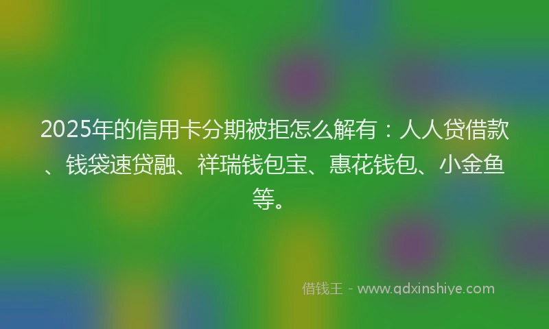 2025年的信用卡分期被拒怎么解有：人人贷借款、钱袋速贷融、祥瑞钱包宝、惠花钱包、小金鱼等。
