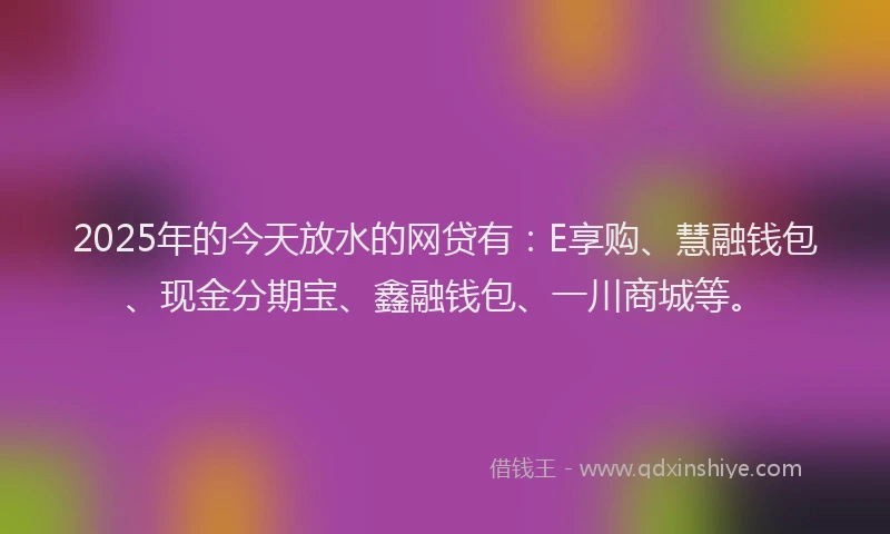 2025年的今天放水的网贷有：E享购、慧融钱包、现金分期宝、鑫融钱包、一川商城等。