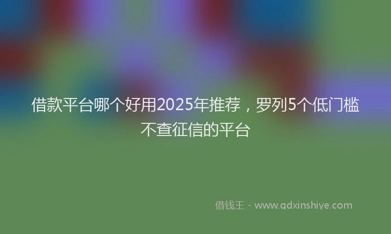 借款平台哪个好用2025年推荐，罗列5个低门槛不查征信的平台