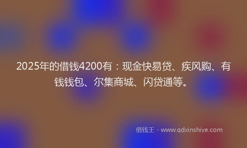 2025年的借钱4200有：现金快易贷、疾风购、有钱钱包、尔集商城、闪贷通等。