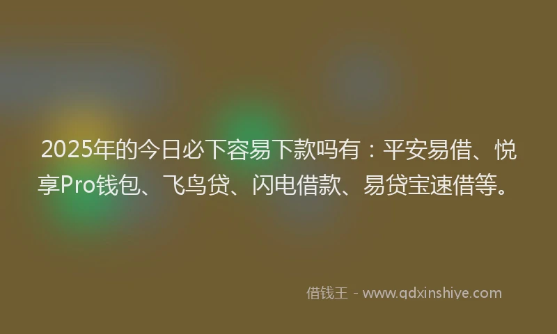 2025年的今日必下容易下款吗有：平安易借、悦享Pro钱包、飞鸟贷、闪电借款、易贷宝速借等。