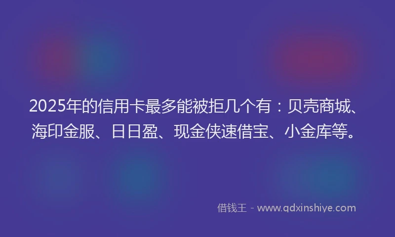 2025年的信用卡最多能被拒几个有：贝壳商城、海印金服、日日盈、现金侠速借宝、小金库等。