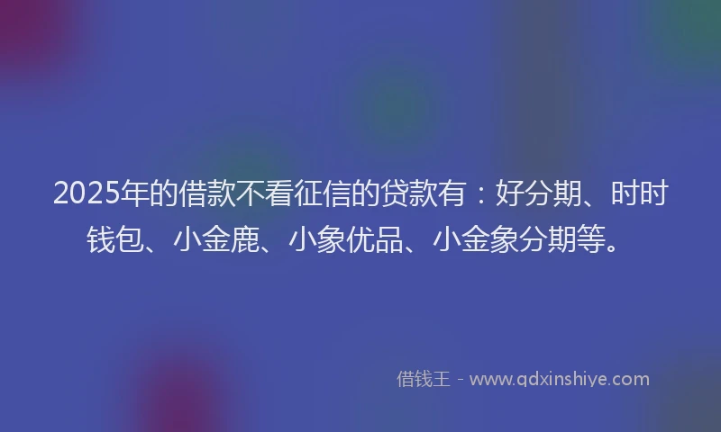 2025年的借款不看征信的贷款有：好分期、时时钱包、小金鹿、小象优品、小金象分期等。