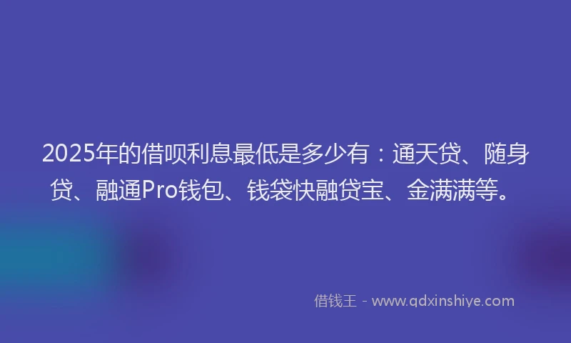 2025年的借呗利息最低是多少有：通天贷、随身贷、融通Pro钱包、钱袋快融贷宝、金满满等。