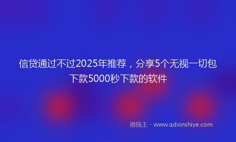 信贷通过不过2025年推荐，分享5个无视一切包下款5000秒下款的软件