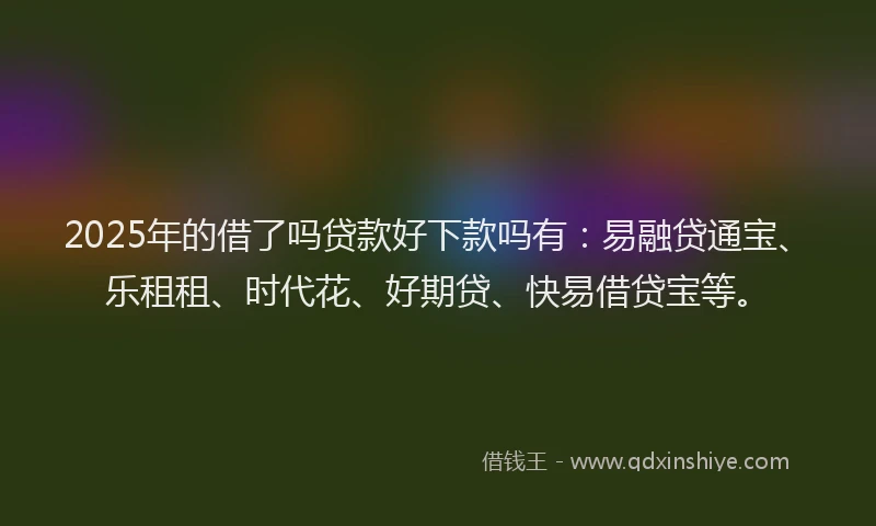 2025年的借了吗贷款好下款吗有：易融贷通宝、乐租租、时代花、好期贷、快易借贷宝等。