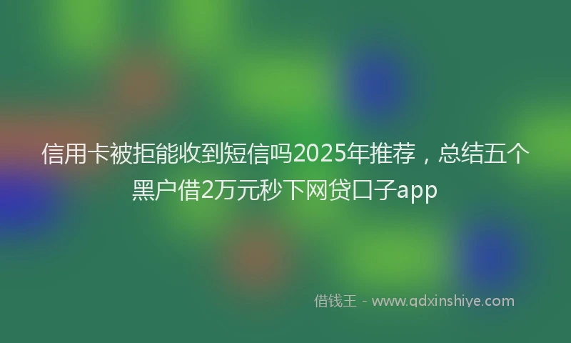 信用卡被拒能收到短信吗2025年推荐，总结五个黑户借2万元秒下网贷口子app