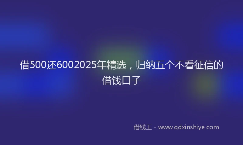 借500还6002025年精选，归纳五个不看征信的借钱口子