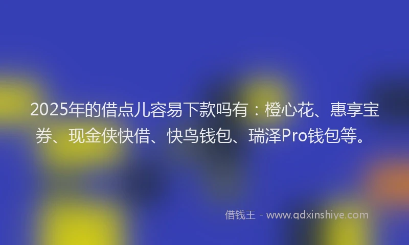 2025年的借点儿容易下款吗有：橙心花、惠享宝券、现金侠快借、快鸟钱包、瑞泽Pro钱包等。