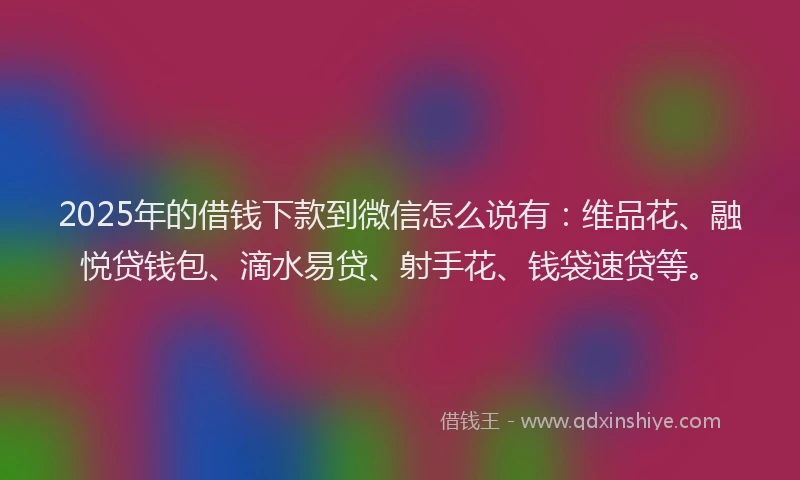 2025年的借钱下款到微信怎么说有：维品花、融悦贷钱包、滴水易贷、射手花、钱袋速贷等。