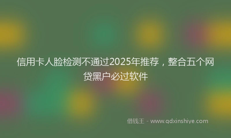 信用卡人脸检测不通过2025年推荐，整合五个网贷黑户必过软件
