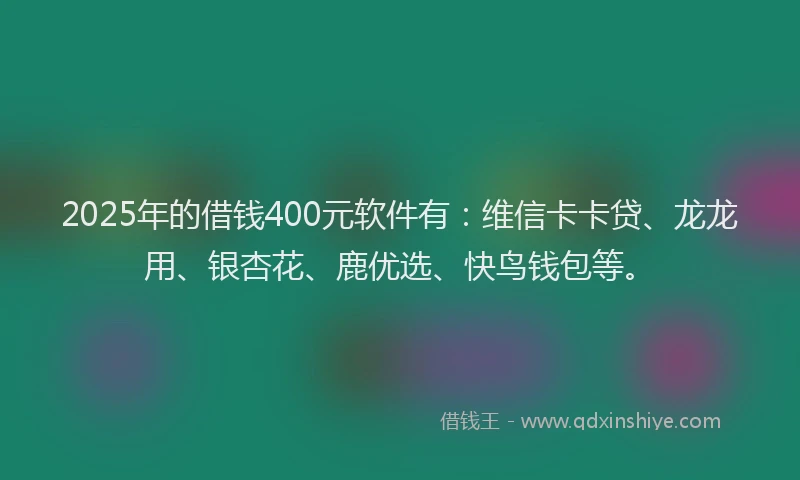 2025年的借钱400元软件有：维信卡卡贷、龙龙用、银杏花、鹿优选、快鸟钱包等。