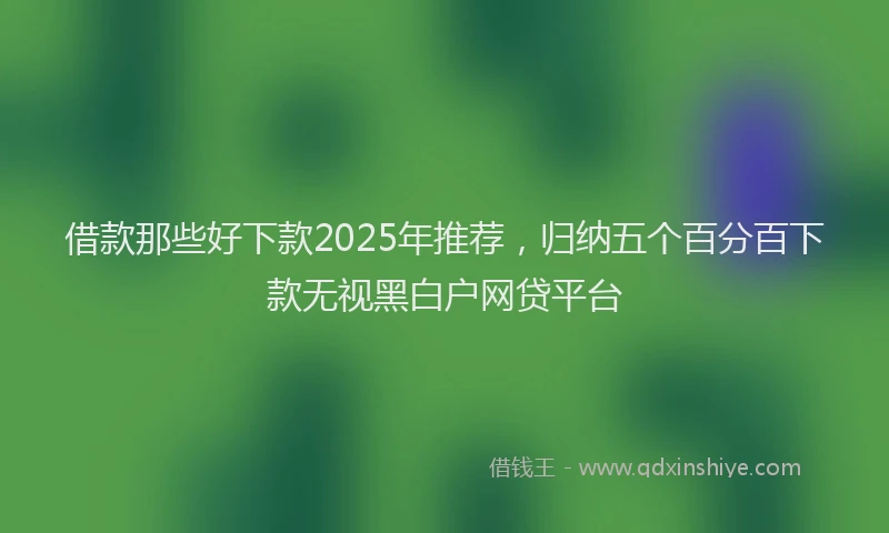 借款那些好下款2025年推荐，归纳五个百分百下款无视黑白户网贷平台