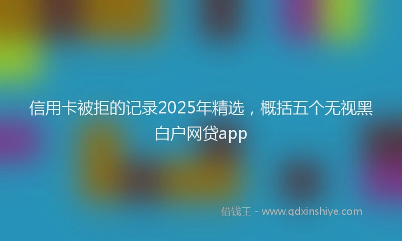 信用卡被拒的记录2025年精选，概括五个无视黑白户网贷app