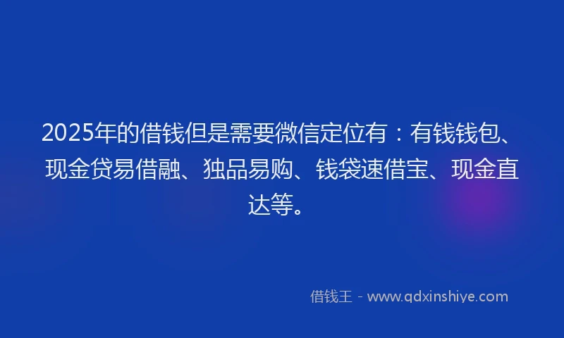 2025年的借钱但是需要微信定位有：有钱钱包、现金贷易借融、独品易购、钱袋速借宝、现金直达等。