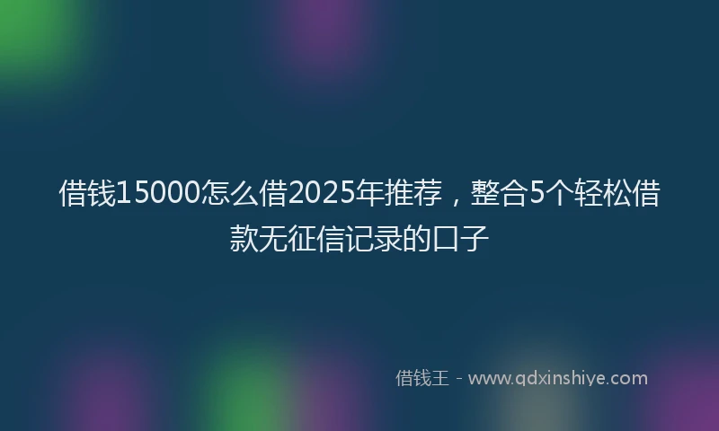 借钱15000怎么借2025年推荐，整合5个轻松借款无征信记录的口子