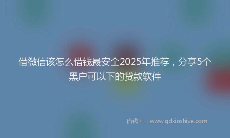 借微信该怎么借钱最安全2025年推荐，分享5个黑户可以下的贷款软件