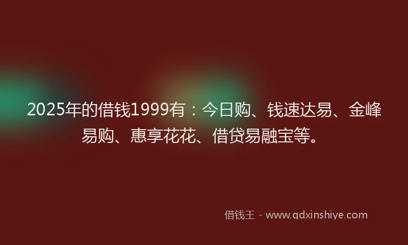 2025年的借钱1999有：今日购、钱速达易、金峰易购、惠享花花、借贷易融宝等。