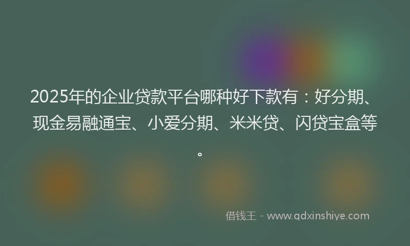 2025年的企业贷款平台哪种好下款有：好分期、现金易融通宝、小爱分期、米米贷、闪贷宝盒等。
