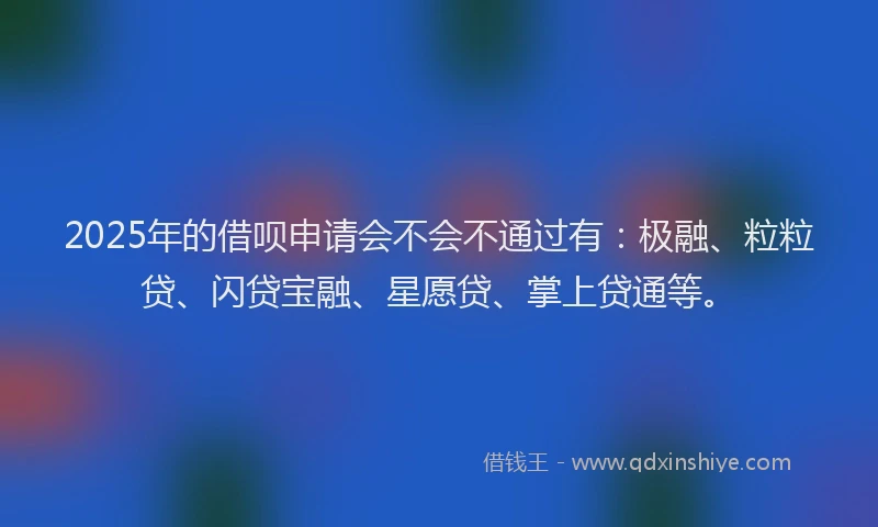 2025年的借呗申请会不会不通过有：极融、粒粒贷、闪贷宝融、星愿贷、掌上贷通等。