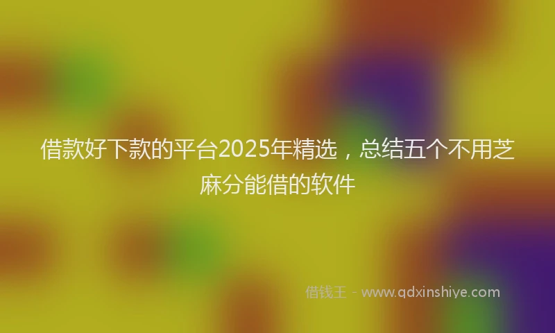 借款好下款的平台2025年精选，总结五个不用芝麻分能借的软件