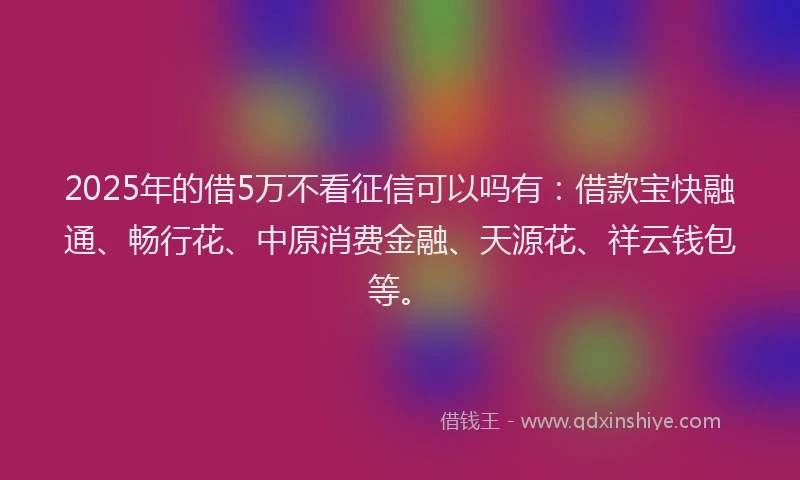2025年的借5万不看征信可以吗有：借款宝快融通、畅行花、中原消费金融、天源花、祥云钱包等。