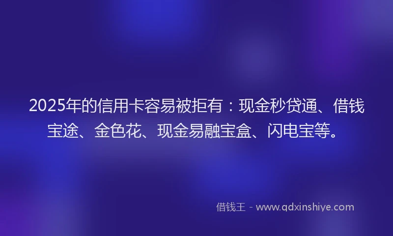 2025年的信用卡容易被拒有：现金秒贷通、借钱宝途、金色花、现金易融宝盒、闪电宝等。