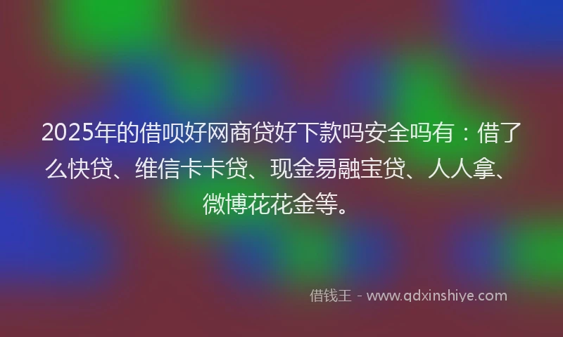2025年的借呗好网商贷好下款吗安全吗有：借了么快贷、维信卡卡贷、现金易融宝贷、人人拿、微博花花金等。