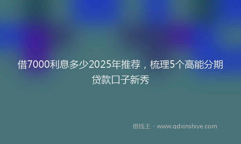 借7000利息多少2025年推荐，梳理5个高能分期贷款口子新秀