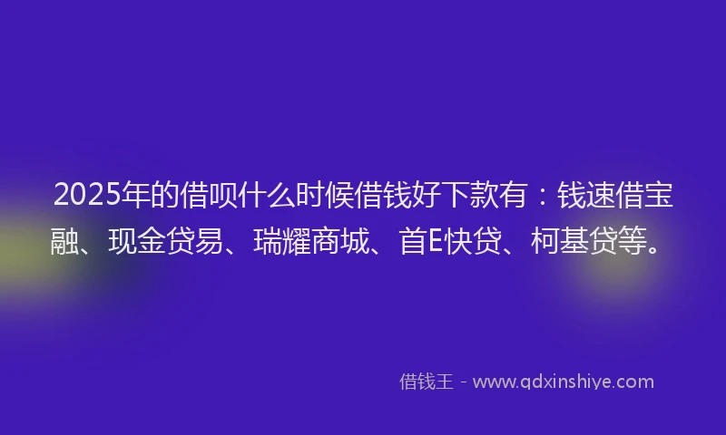 2025年的借呗什么时候借钱好下款有：钱速借宝融、现金贷易、瑞耀商城、首E快贷、柯基贷等。