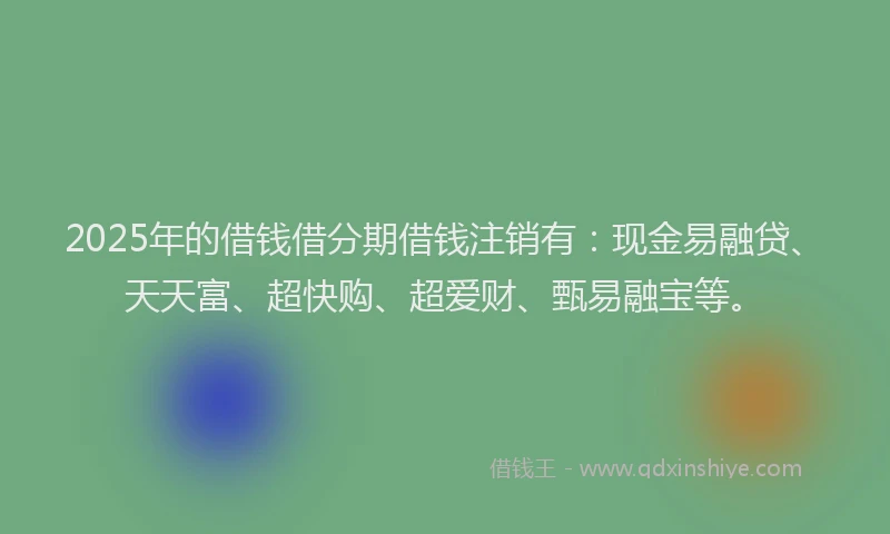 2025年的借钱借分期借钱注销有：现金易融贷、天天富、超快购、超爱财、甄易融宝等。