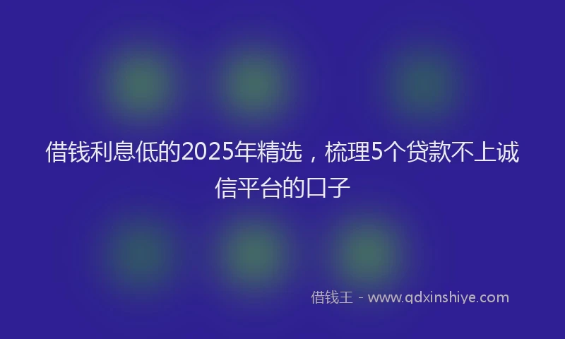 借钱利息低的2025年精选，梳理5个贷款不上诚信平台的口子