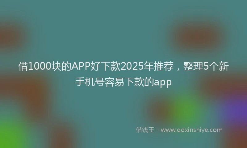 借1000块的APP好下款2025年推荐，整理5个新手机号容易下款的app