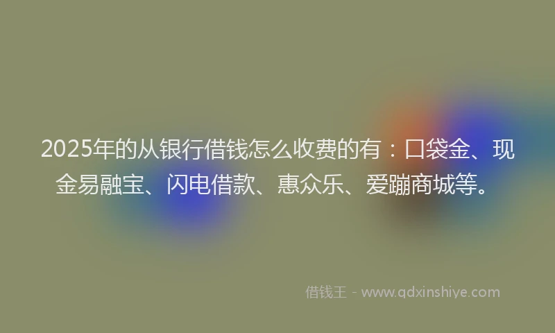 2025年的从银行借钱怎么收费的有：口袋金、现金易融宝、闪电借款、惠众乐、爱蹦商城等。