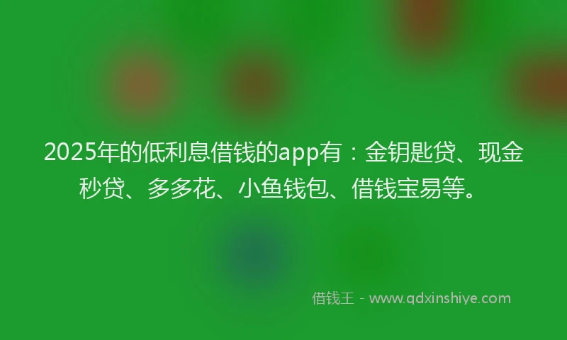 2025年的低利息借钱的app有：金钥匙贷、现金秒贷、多多花、小鱼钱包、借钱宝易等。