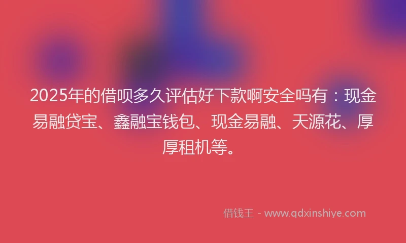 2025年的借呗多久评估好下款啊安全吗有：现金易融贷宝、鑫融宝钱包、现金易融、天源花、厚厚租机等。
