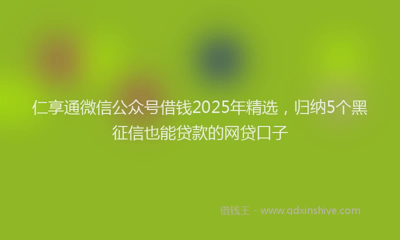 仁享通微信公众号借钱2025年精选，归纳5个黑征信也能贷款的网贷口子
